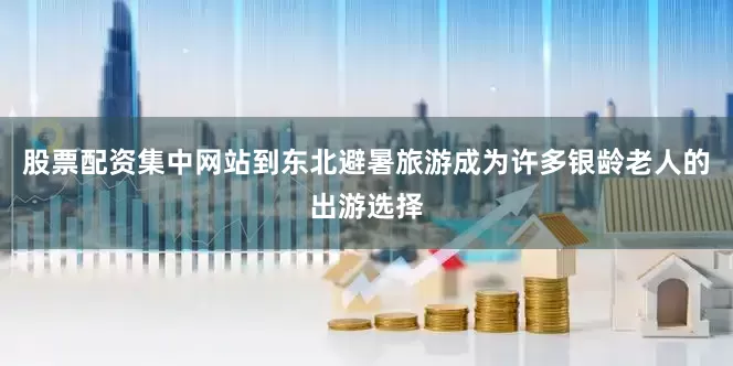 股票配资集中网站到东北避暑旅游成为许多银龄老人的出游选择