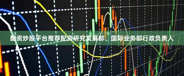 配资炒股平台推荐配资研究发展部、国际业务部行政负责人