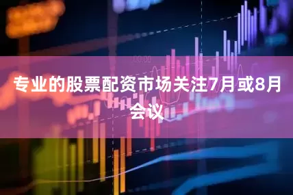 专业的股票配资市场关注7月或8月会议