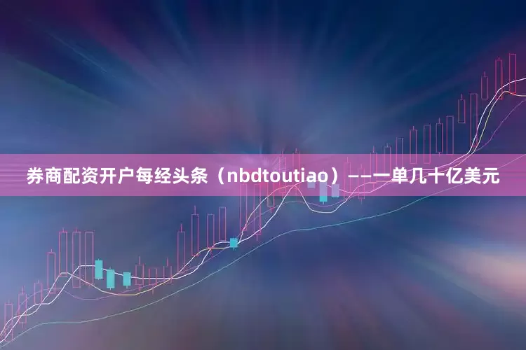 券商配资开户每经头条（nbdtoutiao）——一单几十亿美元