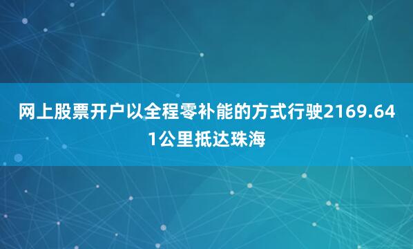 网上股票开户以全程零补能的方式行驶2169.641公里抵达珠海
