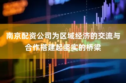 南京配资公司为区域经济的交流与合作搭建起坚实的桥梁
