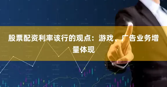 股票配资利率　　该行的观点：游戏、广告业务增量体现