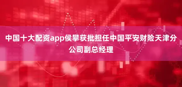 中国十大配资app侯攀获批担任中国平安财险天津分公司副总经理