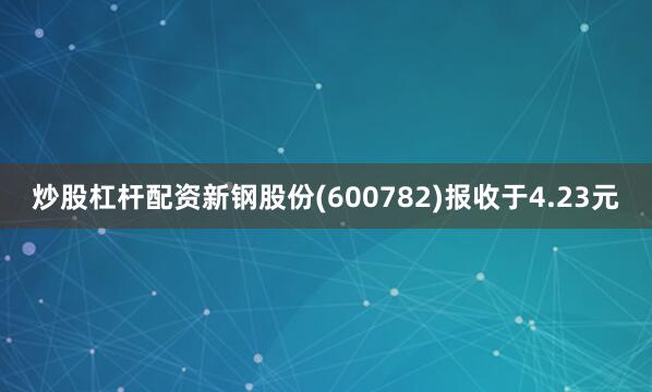 炒股杠杆配资新钢股份(600782)报收于4.23元