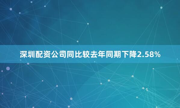 深圳配资公司同比较去年同期下降2.58%