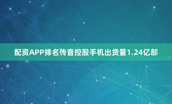 配资APP排名传音控股手机出货量1.24亿部