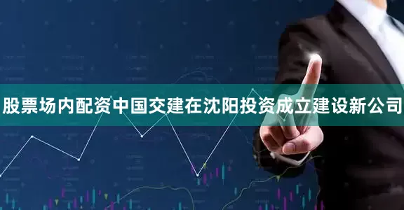 股票场内配资中国交建在沈阳投资成立建设新公司