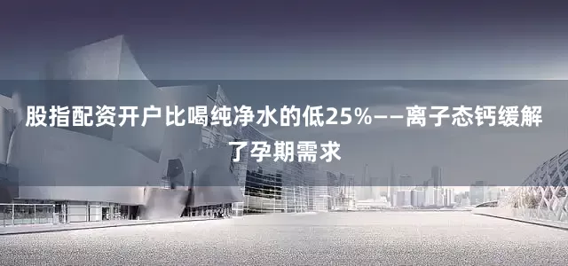 股指配资开户比喝纯净水的低25%——离子态钙缓解了孕期需求
